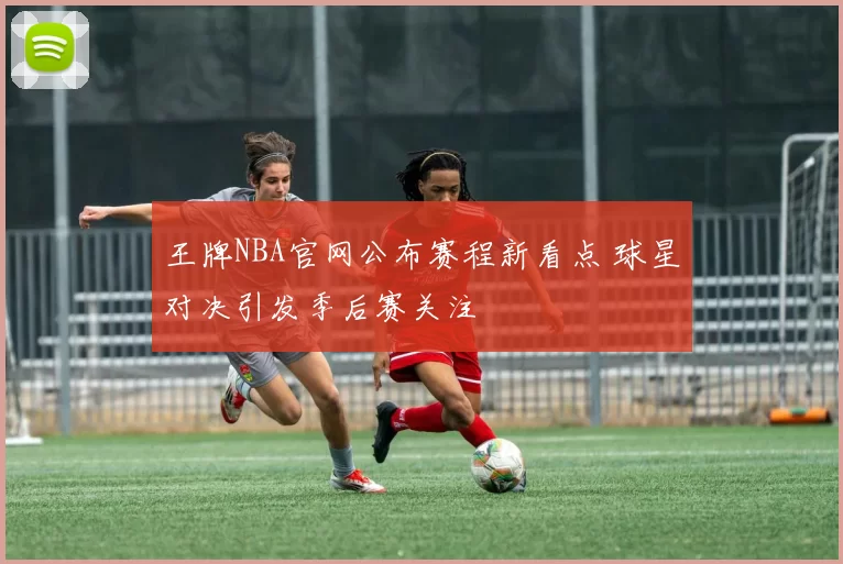 王牌NBA官网公布赛程新看点 球星对决引发季后赛关注