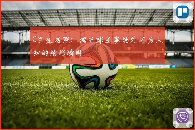 C罗生活照：揭开球王赛场外不为人知的精彩瞬间