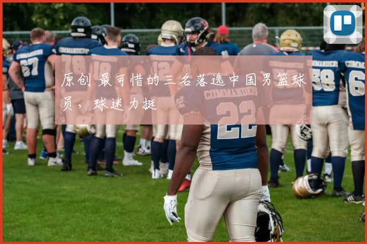 原创 最可惜的三名落选中国男篮球员，球迷力挺