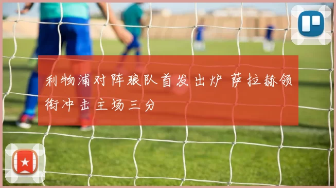 利物浦对阵狼队首发出炉 萨拉赫领衔冲击主场三分