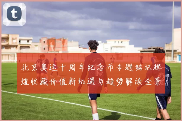 北京奥运十周年纪念币专题铭记辉煌收藏价值新机遇与趋势解读全景
