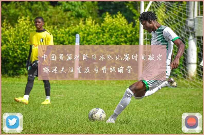 中国男篮对阵日本队比赛时间敲定 球迷关注首发与晋级前景