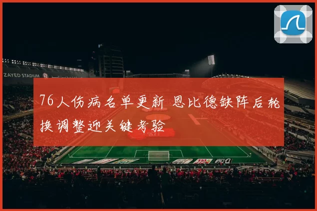 76人伤病名单更新 恩比德缺阵后轮换调整迎关键考验
