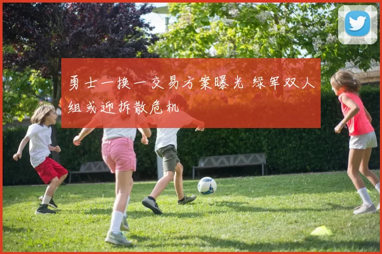 勇士一换一交易方案曝光 绿军双人组或迎拆散危机