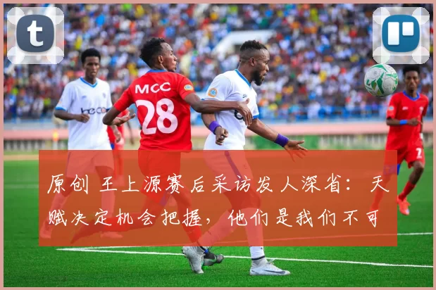 原创 王上源赛后采访发人深省：天赋决定机会把握，他们是我们不可分割的队友