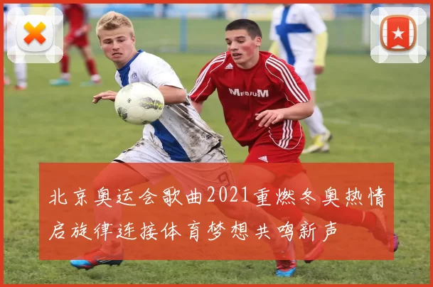北京奥运会歌曲2021重燃冬奥热情启旋律连接体育梦想共鸣新声