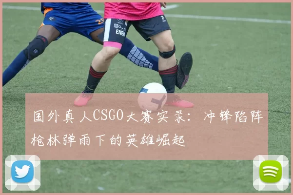 国外真人CSGO大赛实录：冲锋陷阵枪林弹雨下的英雄崛起