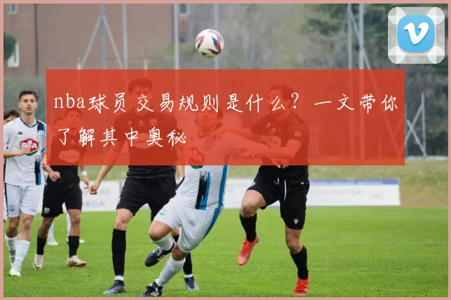nba球员交易规则是什么？一文带你了解其中奥秘