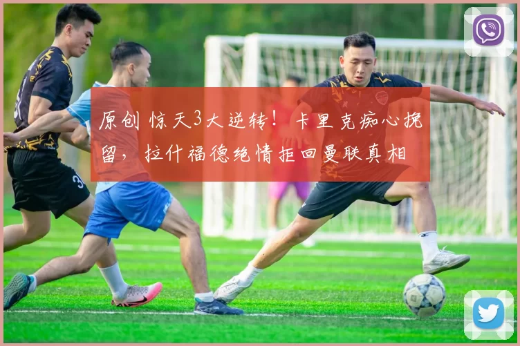 原创 惊天3大逆转！卡里克痴心挽留，拉什福德绝情拒回曼联真相